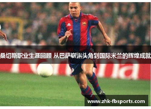 桑切斯职业生涯回顾 从巴萨崭露头角到国际米兰的辉煌成就