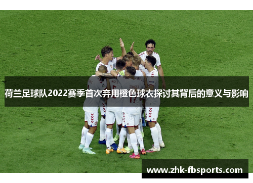 荷兰足球队2022赛季首次弃用橙色球衣探讨其背后的意义与影响