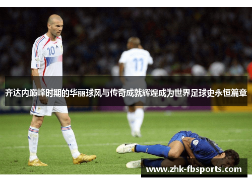 齐达内巅峰时期的华丽球风与传奇成就辉煌成为世界足球史永恒篇章