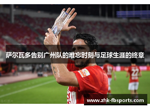 萨尔瓦多告别广州队的难忘时刻与足球生涯的终章