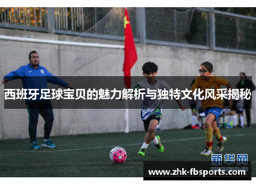 西班牙足球宝贝的魅力解析与独特文化风采揭秘 西班牙足球宝贝的魅力解析与独特文化风采揭秘