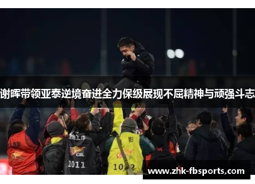 谢晖带领亚泰逆境奋进全力保级展现不屈精神与顽强斗志