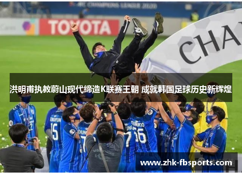 洪明甫执教蔚山现代缔造K联赛王朝 成就韩国足球历史新辉煌