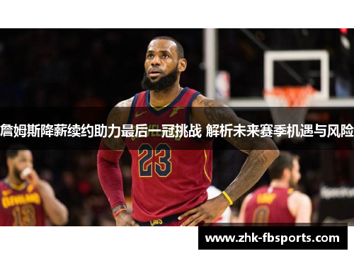 詹姆斯降薪续约助力最后一冠挑战 解析未来赛季机遇与风险