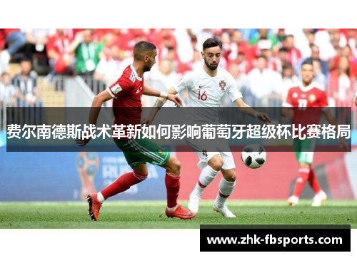 费尔南德斯战术革新如何影响葡萄牙超级杯比赛格局