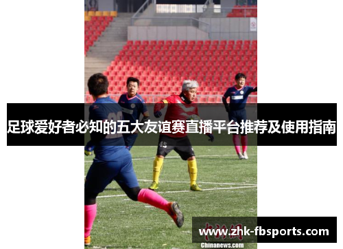 足球爱好者必知的五大友谊赛直播平台推荐及使用指南 足球爱好者必知的五大友谊赛直播平台推荐及使用指南
