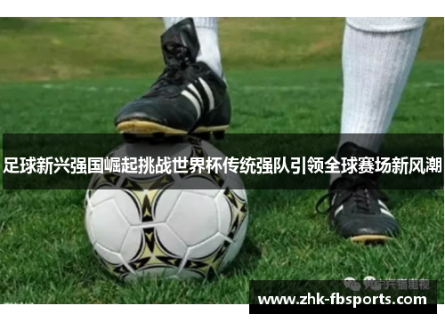 足球新兴强国崛起挑战世界杯传统强队引领全球赛场新风潮 足球新兴强国崛起挑战世界杯传统强队引领全球赛场新风潮